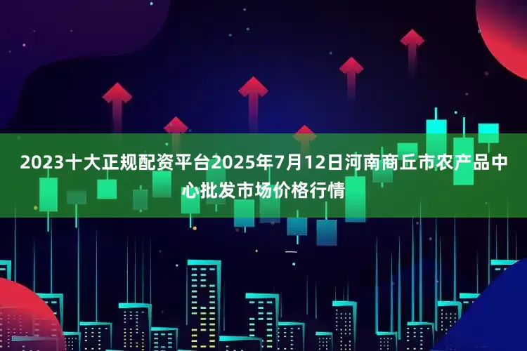 2023十大正规配资平台2025年7月12日河南商丘市农产品中心批发市场价格行情