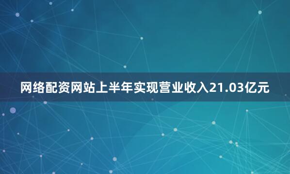 网络配资网站上半年实现营业收入21.03亿元