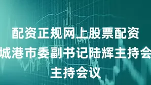 配资正规网上股票配资防城港市委副书记陆辉主持会议
