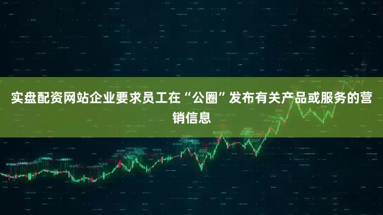 实盘配资网站企业要求员工在“公圈”发布有关产品或服务的营销信息