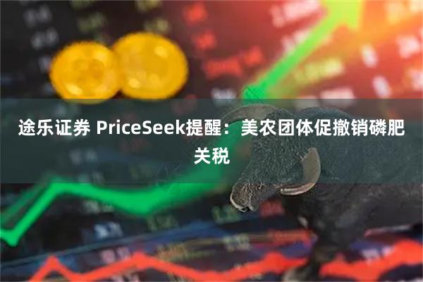 途乐证券 PriceSeek提醒：美农团体促撤销磷肥关税