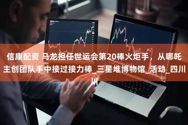 信康配资 马龙担任世运会第20棒火炬手，从哪吒主创团队手中接过接力棒_三星堆博物馆_活动_四川