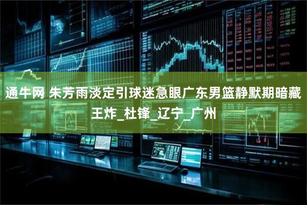 通牛网 朱芳雨淡定引球迷急眼广东男篮静默期暗藏王炸_杜锋_辽宁_广州