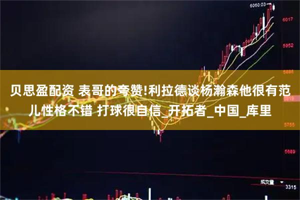 贝思盈配资 表哥的夸赞!利拉德谈杨瀚森他很有范儿性格不错 打球很自信_开拓者_中国_库里