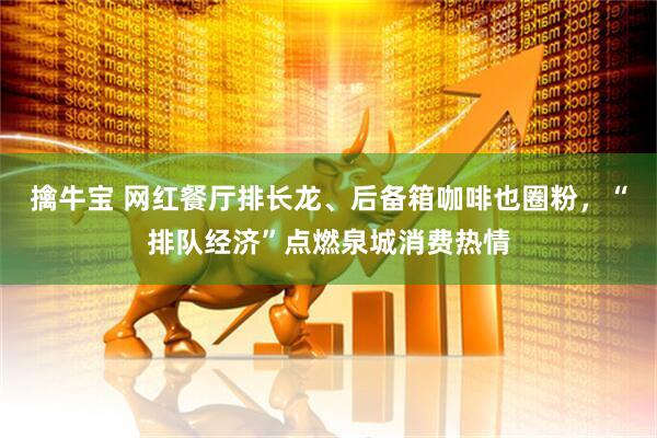 擒牛宝 网红餐厅排长龙、后备箱咖啡也圈粉，“排队经济”点燃泉城消费热情