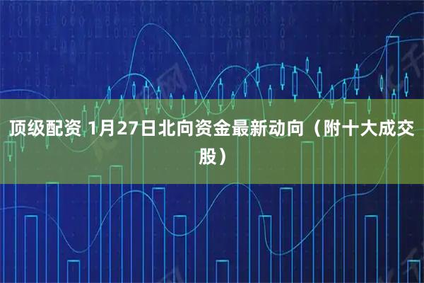 顶级配资 1月27日北向资金最新动向（附十大成交股）