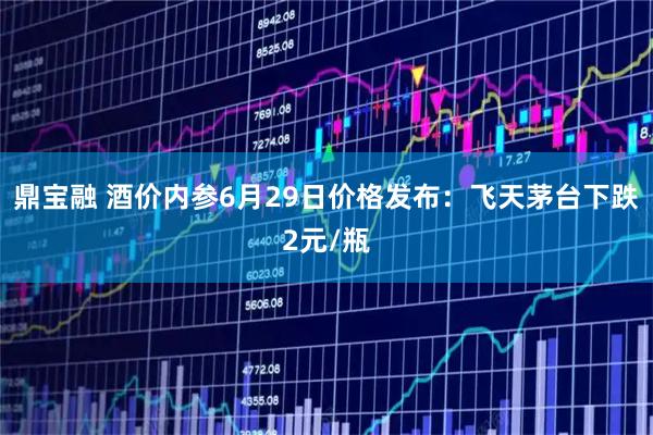 鼎宝融 酒价内参6月29日价格发布：飞天茅台下跌2元/瓶