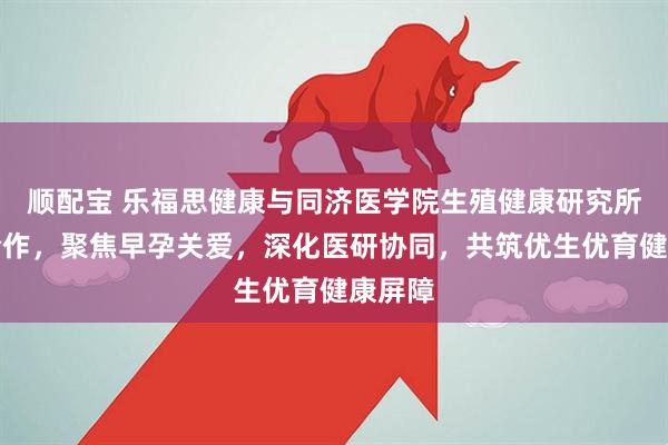 顺配宝 乐福思健康与同济医学院生殖健康研究所开启合作，聚焦早孕关爱，深化医研协同，共筑优生优育健康屏障