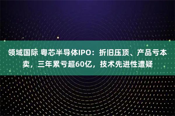 领域国际 粤芯半导体IPO：折旧压顶、产品亏本卖，三年累亏超60亿，技术先进性遭疑