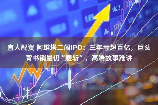 宜人配资 阿维塔二闯IPO：三年亏超百亿，巨头背书销量仍“腰斩”，高端故事难讲