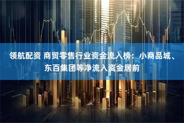 领航配资 商贸零售行业资金流入榜：小商品城、东百集团等净流入资金居前