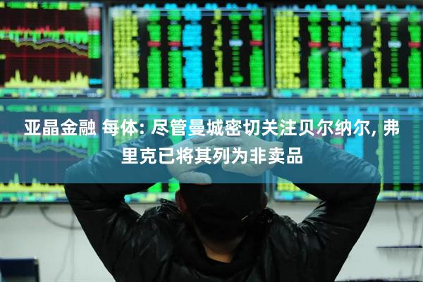 亚晶金融 每体: 尽管曼城密切关注贝尔纳尔, 弗里克已将其列为非卖品